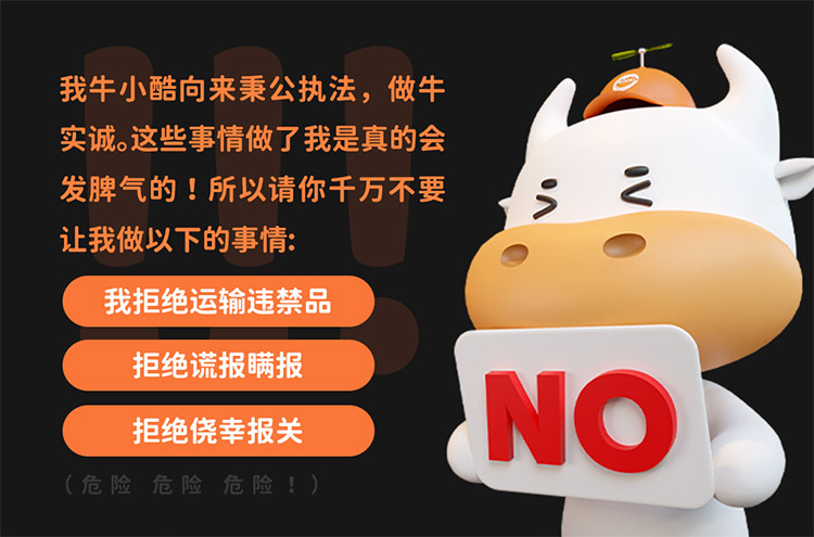 我牛小酷向來秉公執法，做牛實誠。這些事情做了我是真的會發脾氣的 !所以請你千萬不要讓我做以下的事情:
我拒絕運輸違禁\品拒絕謊報瞞報\拒絕僥幸報關\(危險危險危險!)
NO